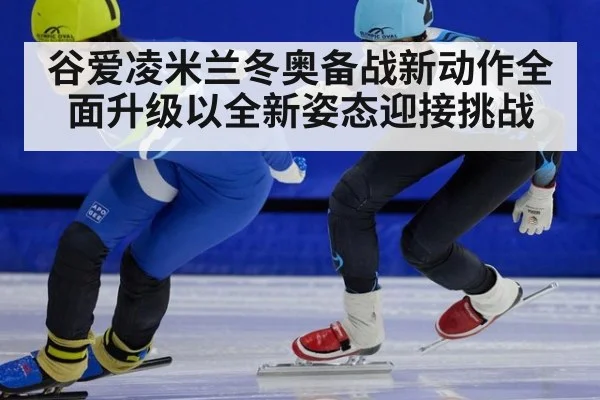 谷爱凌米兰冬奥备战新动作全面升级以全新姿态迎接挑战