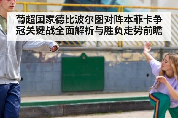 葡超国家德比波尔图对阵本菲卡争冠关键战全面解析与胜负走势前瞻